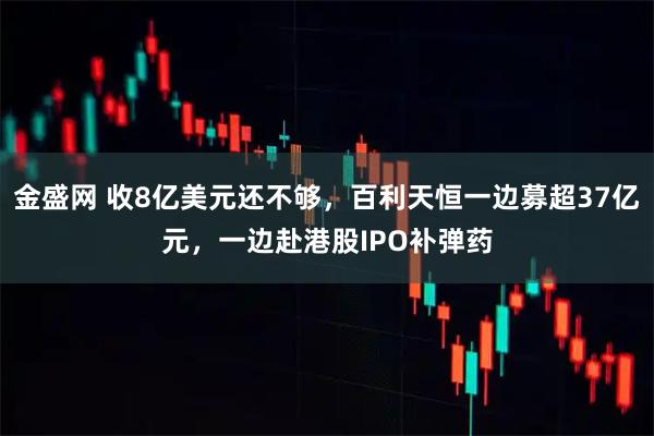 金盛网 收8亿美元还不够，百利天恒一边募超37亿元，一边赴港股IPO补弹药
