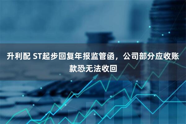 升利配 ST起步回复年报监管函，公司部分应收账款恐无法收回