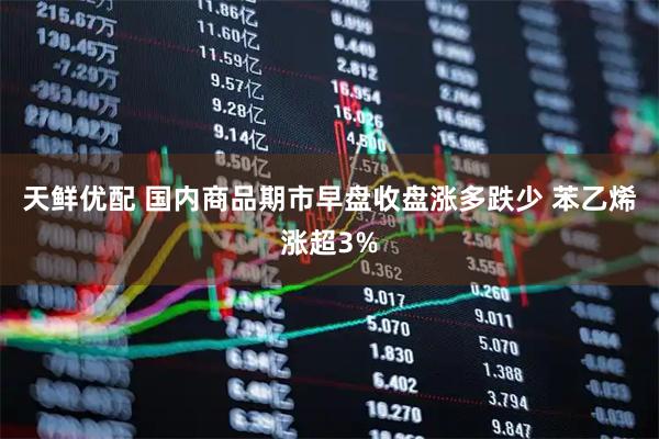 天鲜优配 国内商品期市早盘收盘涨多跌少 苯乙烯涨超3%