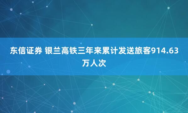 东信证券 银兰高铁三年来累计发送旅客914.63万人次