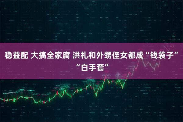 稳益配 大搞全家腐 洪礼和外甥侄女都成“钱袋子”“白手套”