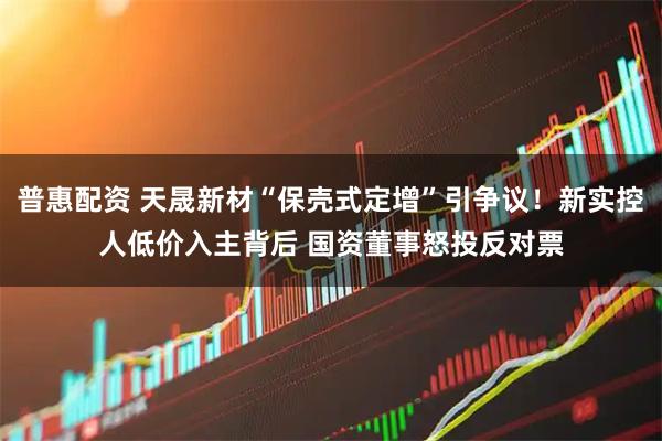 普惠配资 天晟新材“保壳式定增”引争议！新实控人低价入主背后 国资董事怒投反对票