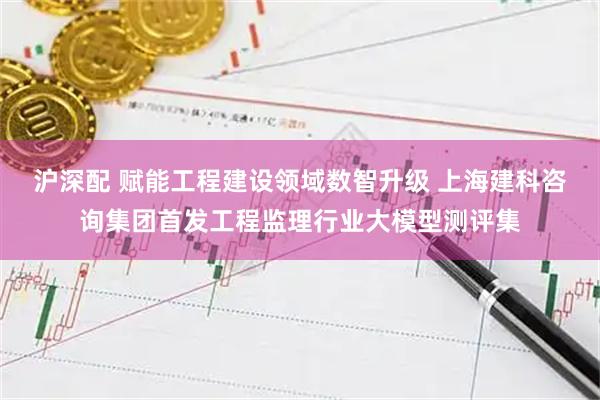沪深配 赋能工程建设领域数智升级 上海建科咨询集团首发工程监理行业大模型测评集