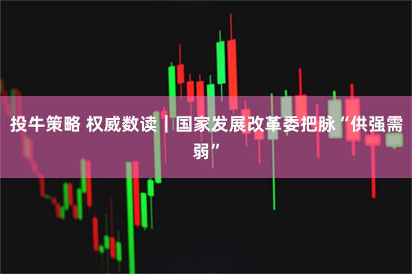 投牛策略 权威数读｜国家发展改革委把脉“供强需弱”