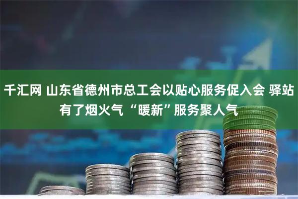 千汇网 山东省德州市总工会以贴心服务促入会 驿站有了烟火气 “暖新”服务聚人气