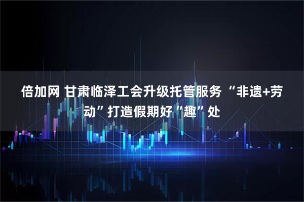 倍加网 甘肃临泽工会升级托管服务 “非遗+劳动”打造假期好“趣”处