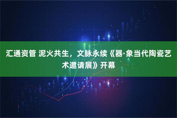 汇通资管 泥火共生，文脉永续《器·象当代陶瓷艺术邀请展》开幕