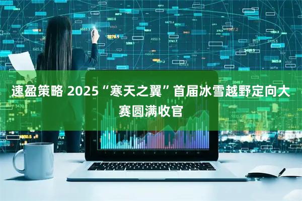 速盈策略 2025“寒天之翼”首届冰雪越野定向大赛圆满收官
