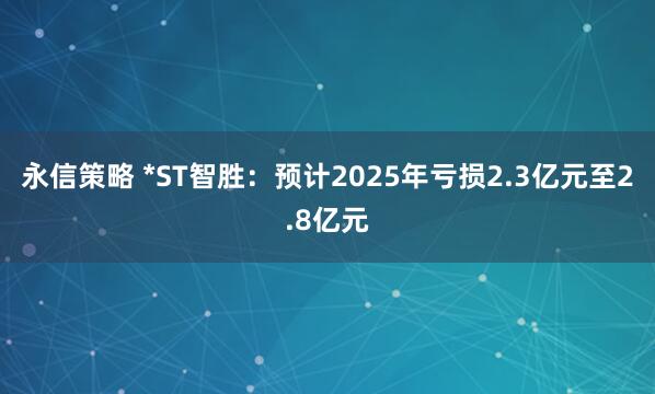 永信策略 *ST智胜：预计2025年亏损2.3亿元至2.8亿元