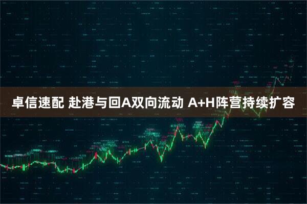 卓信速配 赴港与回A双向流动 A+H阵营持续扩容