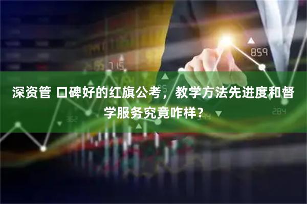 深资管 口碑好的红旗公考，教学方法先进度和督学服务究竟咋样？