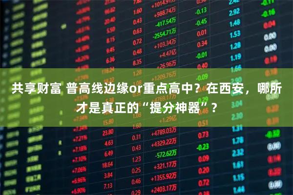 共享财富 普高线边缘or重点高中?在西安,哪所才是真正的“提分神器”?