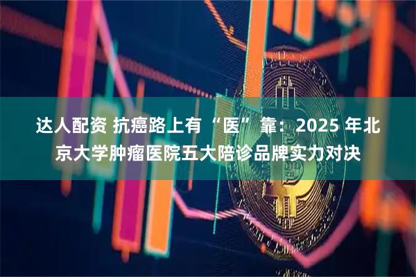 达人配资 抗癌路上有 “医” 靠：2025 年北京大学肿瘤医院五大陪诊品牌实力对决