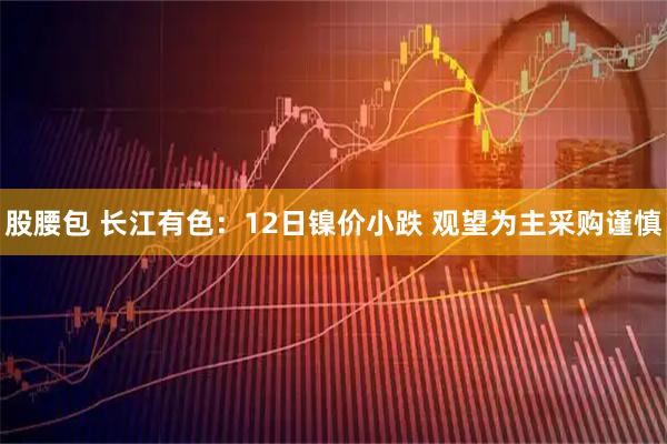 股腰包 长江有色：12日镍价小跌 观望为主采购谨慎