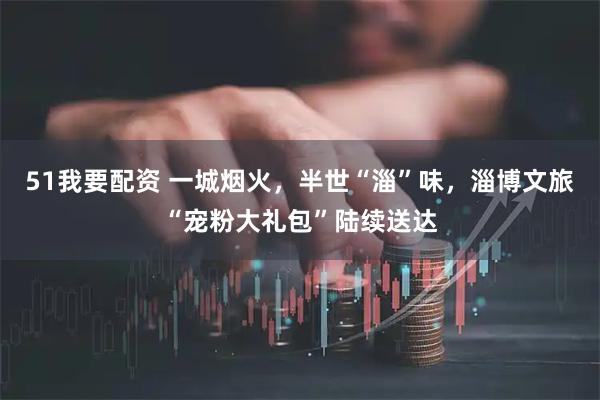 51我要配资 一城烟火，半世“淄”味，淄博文旅“宠粉大礼包”陆续送达