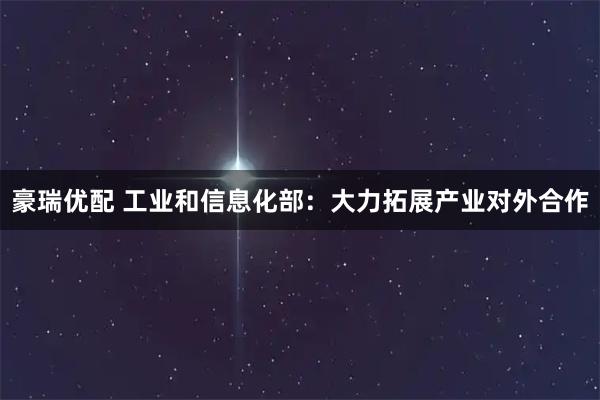 豪瑞优配 工业和信息化部：大力拓展产业对外合作