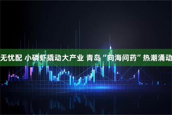 无忧配 小磷虾撬动大产业 青岛“向海问药”热潮涌动