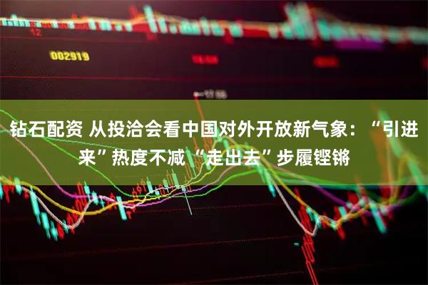 钻石配资 从投洽会看中国对外开放新气象：“引进来”热度不减 “走出去”步履铿锵