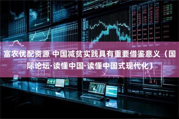 富农优配资源 中国减贫实践具有重要借鉴意义（国际论坛·读懂中国·读懂中国式现代化）
