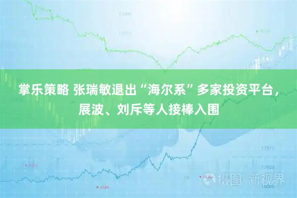 掌乐策略 张瑞敏退出“海尔系”多家投资平台，展波、刘斥等人接棒入围
