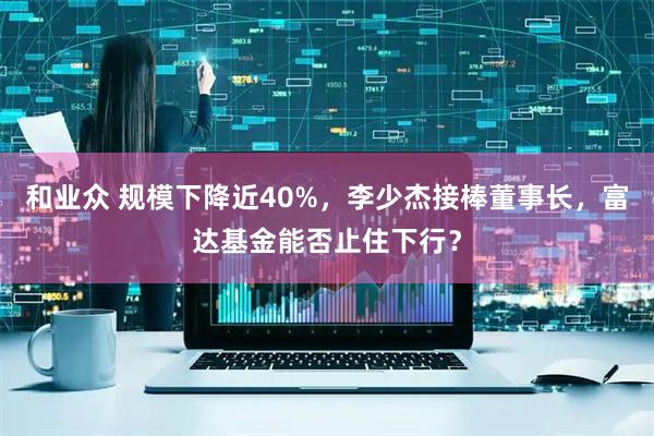 和业众 规模下降近40%，李少杰接棒董事长，富达基金能否止住下行？