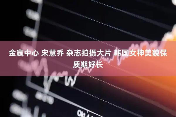 金赢中心 宋慧乔 杂志拍摄大片 韩国女神美貌保质期好长